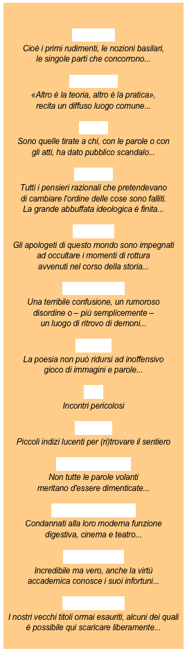 

elementi

Cioè i primi rudimenti, le nozioni basilari,
le singole parti che concorrono...

ideazione

«Altro è la teoria, altro è la pratica»,
recita un diffuso luogo comune...

pietre

Sono quelle tirate a chi, con le parole o con 
gli atti, ha dato pubblico scandalo...

assaggi

Tutti i pensieri razionali che pretendevano 
di cambiare l'ordine delle cose sono falliti.
La grande abbuffata ideologica è finita...

filo nero

Gli apologeti di questo mondo sono impegnati 
ad occultare i momenti di rottura 
avvenuti nel corso della storia...

pandemonio

Una terribile confusione, un rumoroso 
disordine o – più semplicemente – 
un luogo di ritrovo di demoni...

avversi

La poesia non può ridursi ad inoffensivo
gioco di immagini e parole...

trivi

Incontri pericolosi

scripta manent

Non tutte le parole volanti 
meritano d'essere dimenticate...

voci fuori campo

Condannati alla loro moderna funzione 
digestiva, cinema e teatro...

pro e contro

Incredibile ma vero, anche la virtù
accademica conosce i suoi infortuni...

fuori collana

I nostri vecchi titoli ormai esauriti, alcuni dei quali 
è possibile qui scaricare liberamente...