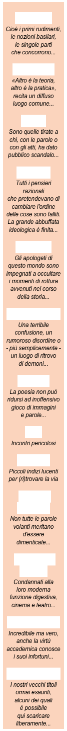 
elementi

Cioè i primi rudimenti, 
le nozioni basilari,
le singole parti
che concorrono...

ideazione

«Altro è la teoria,
altro è la pratica»,
recita un diffuso
luogo comune...

pietre

Sono quelle tirate a 
chi, con le parole o 
con gli atti, ha dato
pubblico scandalo...

assaggi

Tutti i pensieri razionali 
che pretendevano di cambiare l'ordine
delle cose sono falliti.
La grande abbuffata
ideologica è finita...

filo nero

Gli apologeti di 
questo mondo sono impegnati a occultare 
i momenti di rottura avvenuti nel corso 
della storia...

pandemonio

Una terribile 
confusione, un 
rumoroso disordine o
- più semplicemente -
un luogo di ritrovo
di demoni...

avversi

La poesia non può
ridursi ad inoffensivo
gioco di immagini
e parole...

trivi

Incontri pericolosi

briciole

Piccoli indizi lucenti
per (ri)trovare la via

scripta manent

Non tutte le parole
volanti meritano
d'essere 
dimenticate...

voci fuori campo

Condannati alla
loro moderna
funzione digestiva,
cinema e teatro...

pro e contro

Incredibile ma vero,
anche la virtù
accademica conosce
i suoi infortuni...

fuori collana

I nostri vecchi titoli
ormai esauriti,
alcuni dei quali
è possibile
qui scaricare
liberamente...